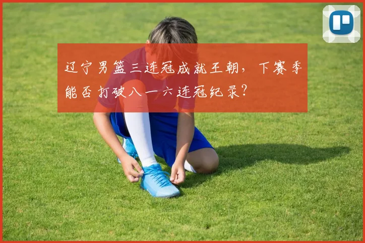 辽宁男篮三连冠成就王朝,下赛季能否打破八一六连冠纪录?