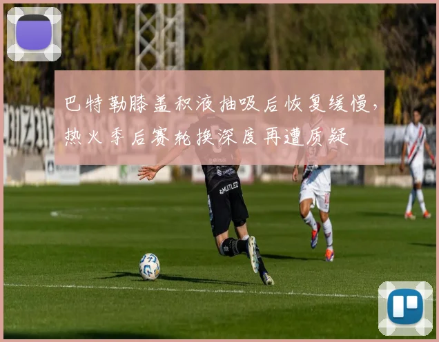 巴特勒膝盖积液抽吸后恢复缓慢,热火季后赛轮换深度再遭质疑