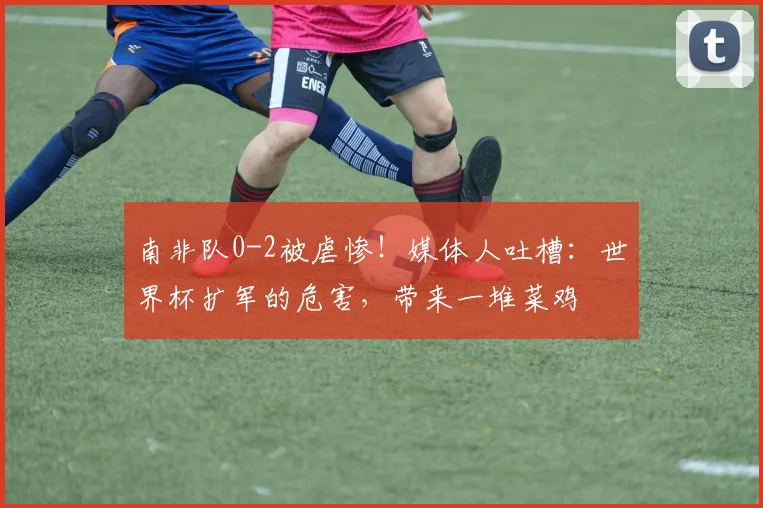 南非队0-2被虐惨!媒体人吐槽:世界杯扩军的危害,带来一堆菜鸡
