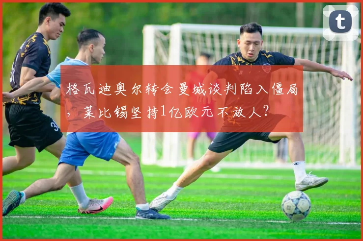格瓦迪奥尔转会曼城谈判陷入僵局,莱比锡坚持1亿欧元不放人?