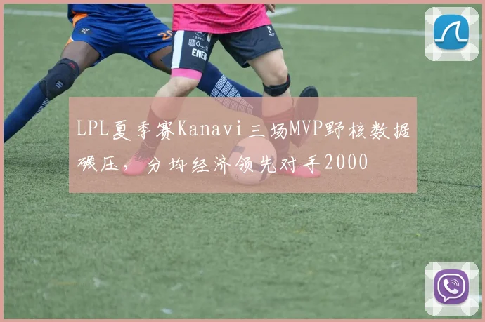 LPL夏季赛Kanavi三场MVP野核数据碾压，分均经济领先对手2000