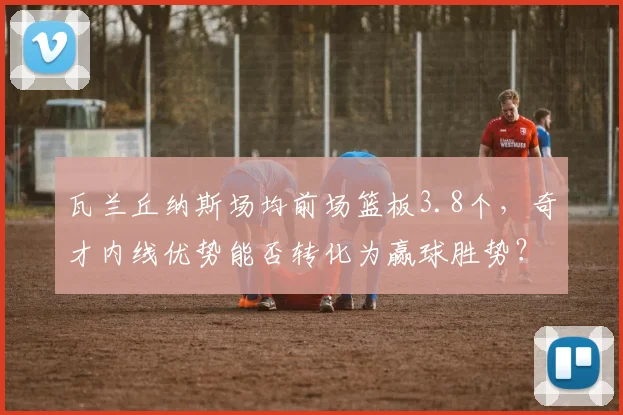 瓦兰丘纳斯场均前场篮板3.8个,奇才内线优势能否转化为赢球胜势?
