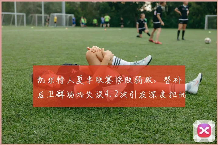 凯尔特人夏季联赛惨败弱旅，替补后卫群场均失误4.2次引发深度担忧？